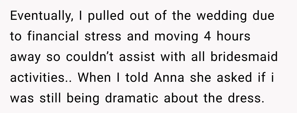 Eventually, I pulled out of the wedding due to financial stress and moving 4 hours away so couldn’t assist with all bridesmaid activities.. When I told Anna she asked if...