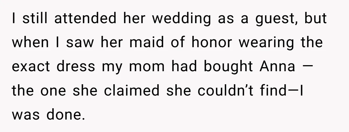 I still attended her wedding as a guest, but when I saw her maid of honor wearing the exact dress my mom had bought Anna —the one she claimed she...