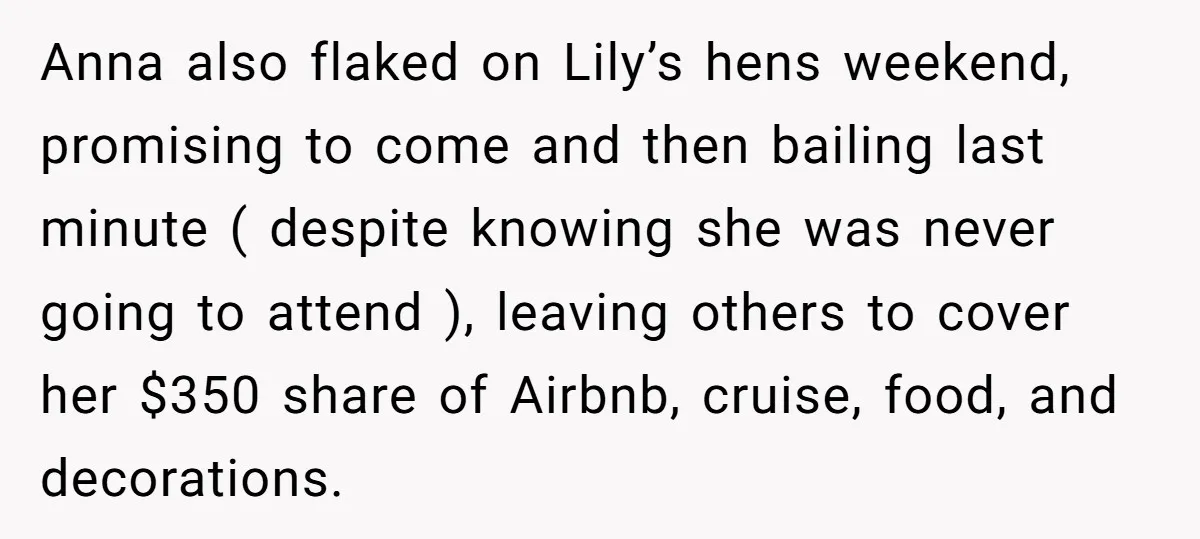 Anna also flaked on Lily’s hens weekend, promising to come and then bailing last minute ( despite knowing she was never going to attend ), leaving others to cover her...