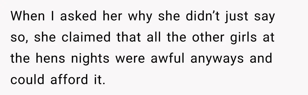When I asked her why she didn’t just say so, she claimed that all the other girls at the hens nights were awful anyways and could afford it.