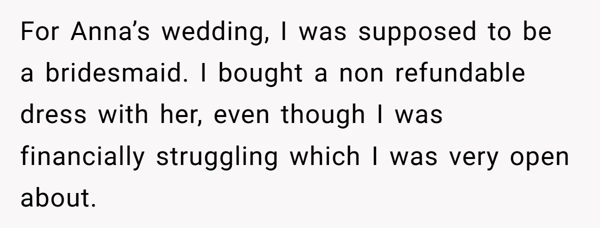 For Anna’s wedding, I was supposed to be a bridesmaid. I bought a non refundable dress with her, even though I was financially struggling which I was very open about.
