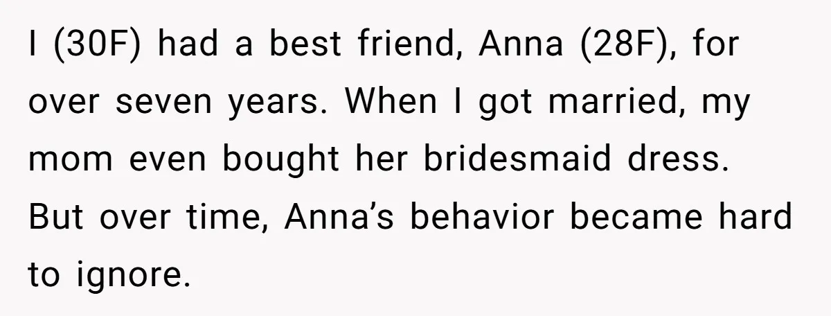 I (30F) had a best friend, Anna (28F), for over seven years. When I got married, my mom even bought her bridesmaid dress. But over time, Anna’s behavior became hard...