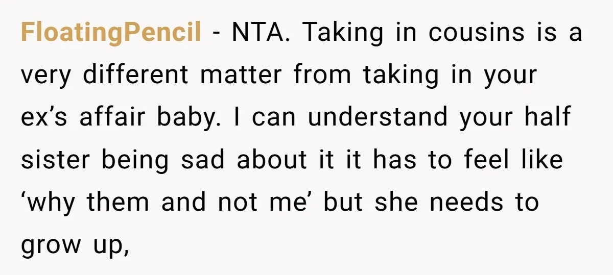 FloatingPencil − NTA. Taking in cousins is a very different matter from taking in your ex’s affair baby. I can understand your half sister being sad about it it has...