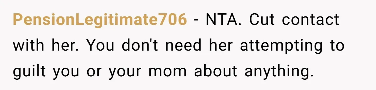 PensionLegitimate706 − NTA. Cut contact with her. You don't need her attempting to guilt you or your mom about anything.