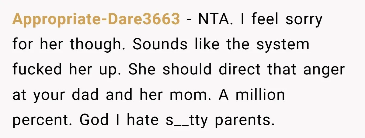 Appropriate-Dare3663 − NTA. I feel sorry for her though. Sounds like the system fucked her up. She should direct that anger at your dad and her mom. A million percent....