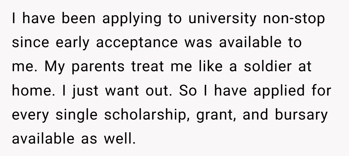 I have been applying to university non-stop since early acceptance was available to me. My parents treat me like a soldier at home. I just want out. So I have...