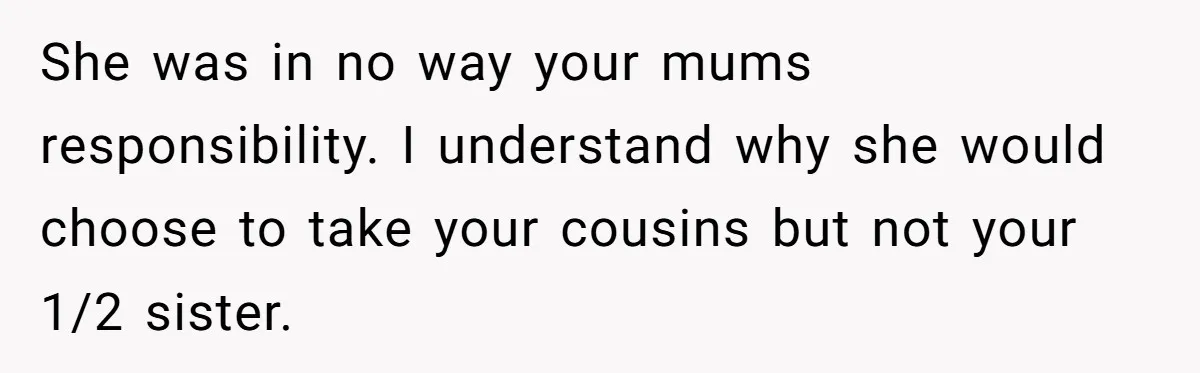 She was in no way your mums responsibility. I understand why she would choose to take your cousins but not your 1/2 sister.