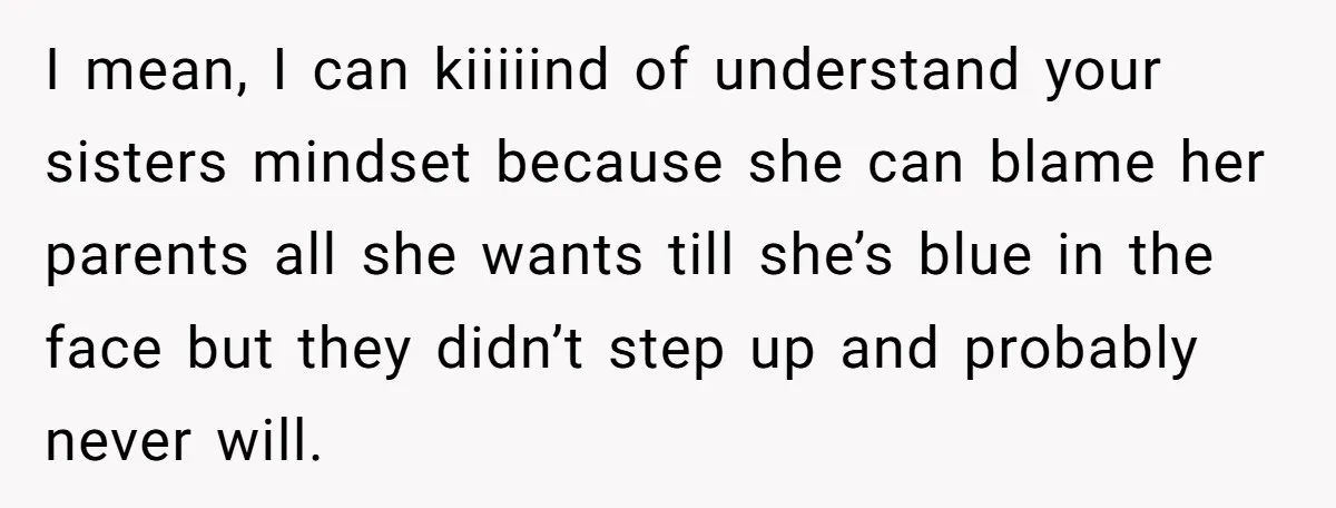 I mean, I can kiiiiind of understand your sisters mindset because she can blame her parents all she wants till she’s blue in the face but they didn’t step up...