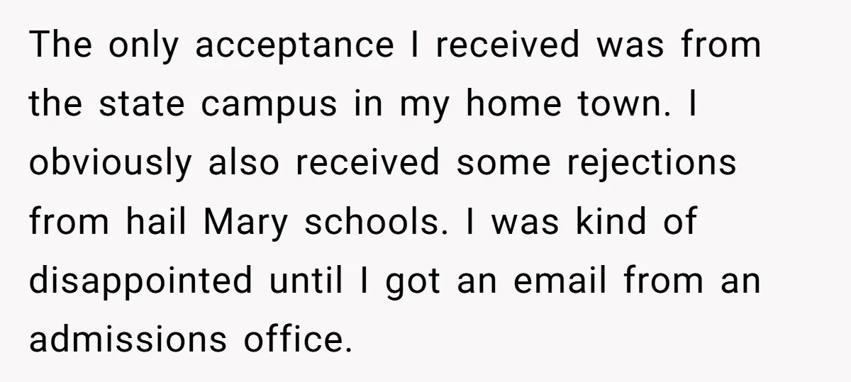 The only acceptance I received was from the state campus in my home town. I obviously also received some rejections from hail Mary schools. I was kind of disappointed until...