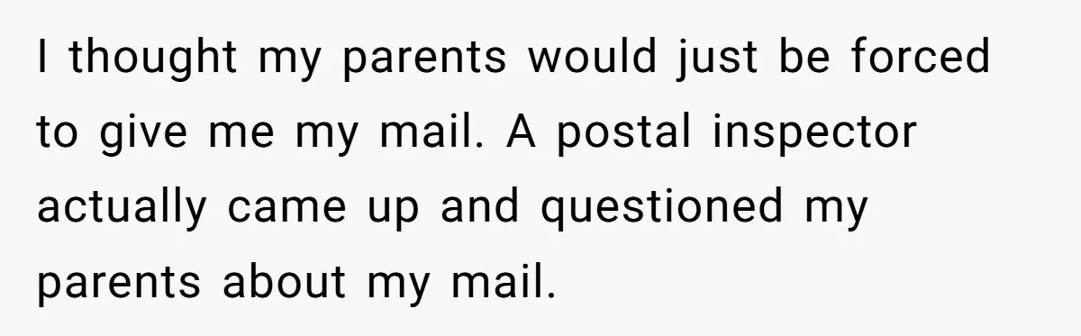 I thought my parents would just be forced to give me my mail. A postal inspector actually came up and questioned my parents about my mail.
