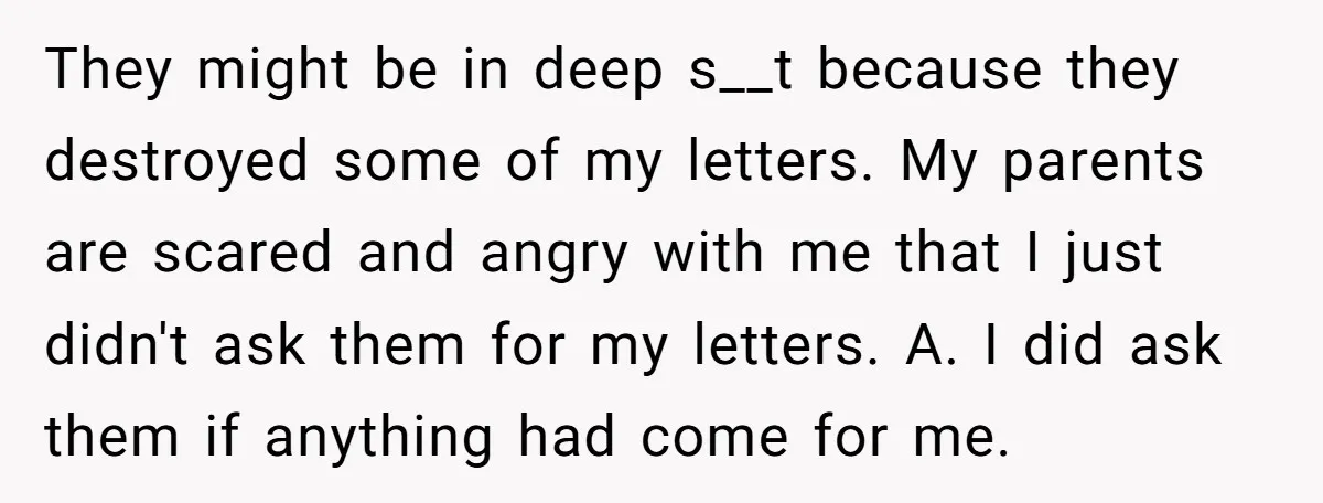 They might be in deep s__t because they destroyed some of my letters. My parents are scared and angry with me that I just didn't ask them for my letters....