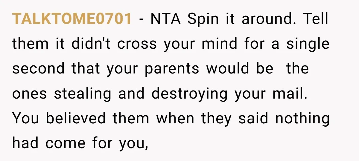 TALKTOME0701 − NTA Spin it around. Tell them it didn't cross your mind for a single second that your parents would be the ones stealing and destroying your mail. You...