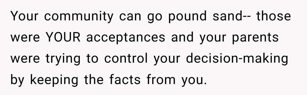 Your community can go pound sand-- those were YOUR acceptances and your parents were trying to control your decision-making by keeping the facts from you.