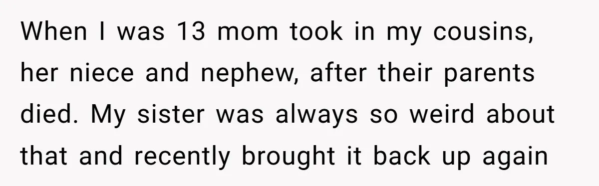 When I was 13 mom took in my cousins, her niece and nephew, after their parents died. My sister was always so weird about that and recently brought it back...