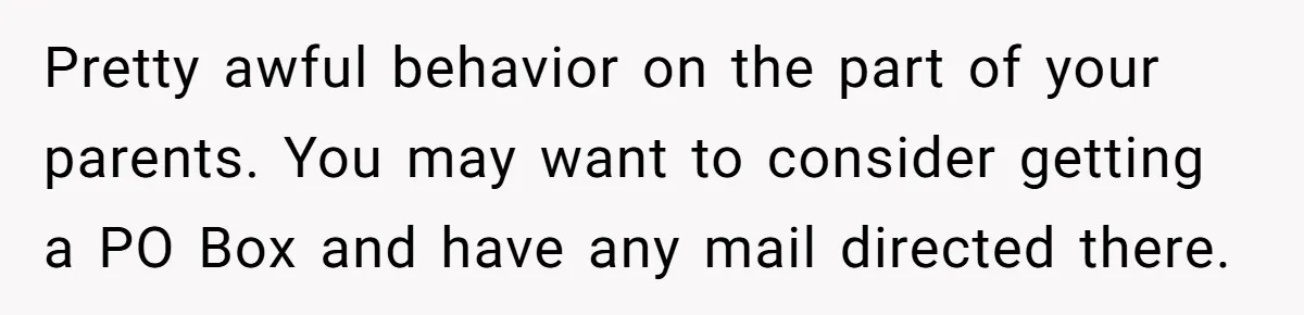 Pretty awful behavior on the part of your parents. You may want to consider getting a PO Box and have any mail directed there.