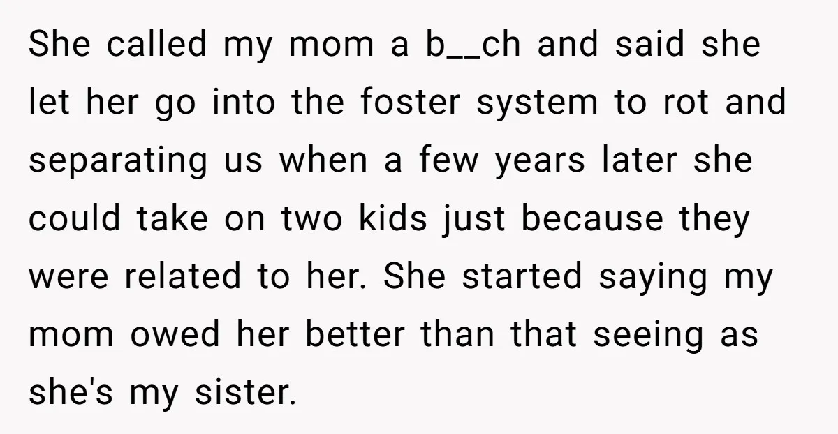 She called my mom a b__ch and said she let her go into the foster system to rot and separating us when a few years later she could take on...