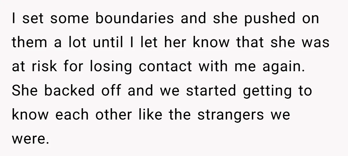 I set some boundaries and she pushed on them a lot until I let her know that she was at risk for losing contact with me again. She backed off...