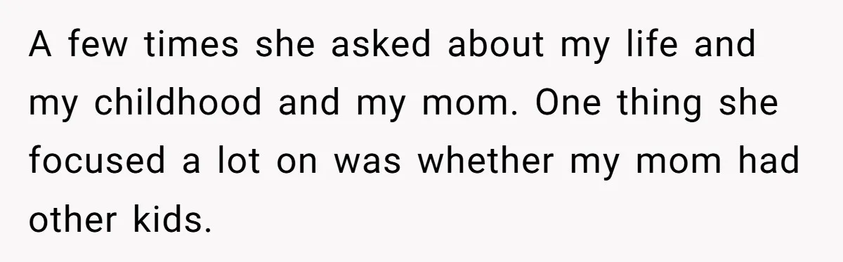 A few times she asked about my life and my childhood and my mom. One thing she focused a lot on was whether my mom had other kids.