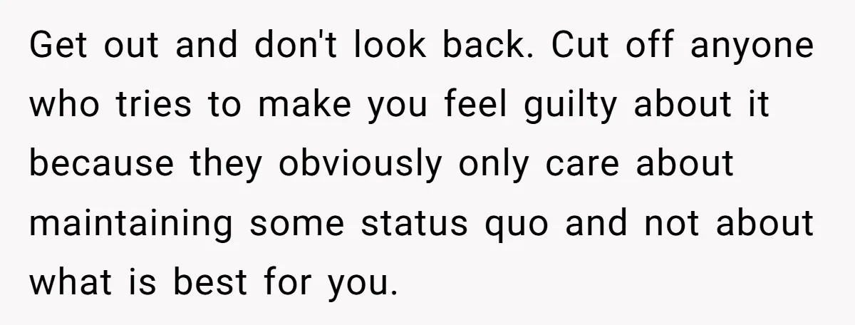Get out and don't look back. Cut off anyone who tries to make you feel guilty about it because they obviously only care about maintaining some status quo and not...