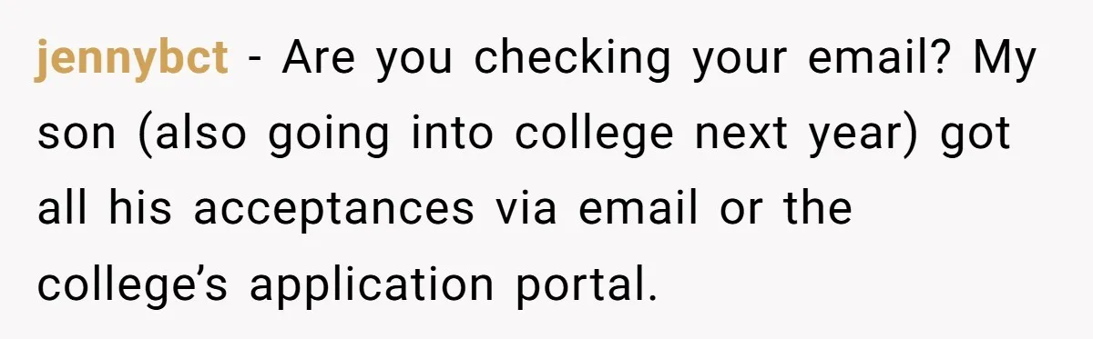 jennybct − Are you checking your email? My son (also going into college next year) got all his acceptances via email or the college’s application portal.