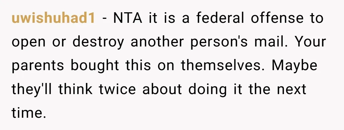 uwishuhad1 − NTA it is a federal offense to open or destroy another person's mail. Your parents bought this on themselves. Maybe they'll think twice about doing it the next...