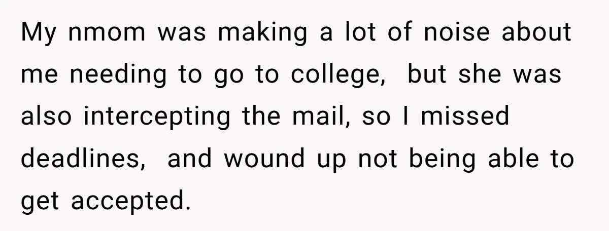 My nmom was making a lot of noise about me needing to go to college, but she was also intercepting the mail, so I missed deadlines, and wound up not...