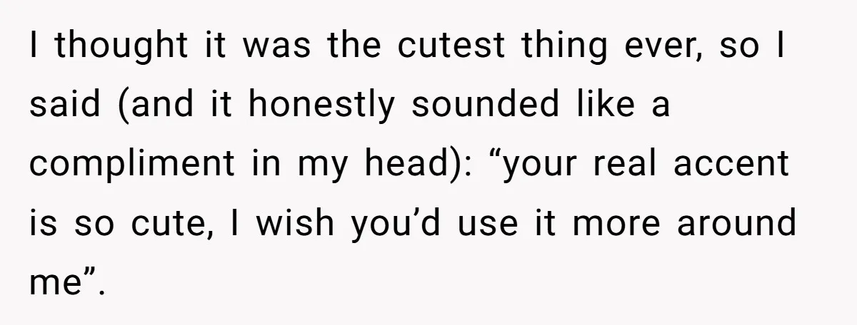 I thought it was the cutest thing ever, so I said (and it honestly sounded like a compliment in my head): “your real accent is so cute, I wish you’d...