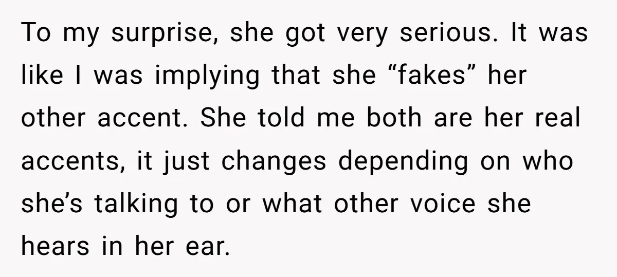 To my surprise, she got very serious. It was like I was implying that she “fakes” her other accent. She told me both are her real accents, it just changes...