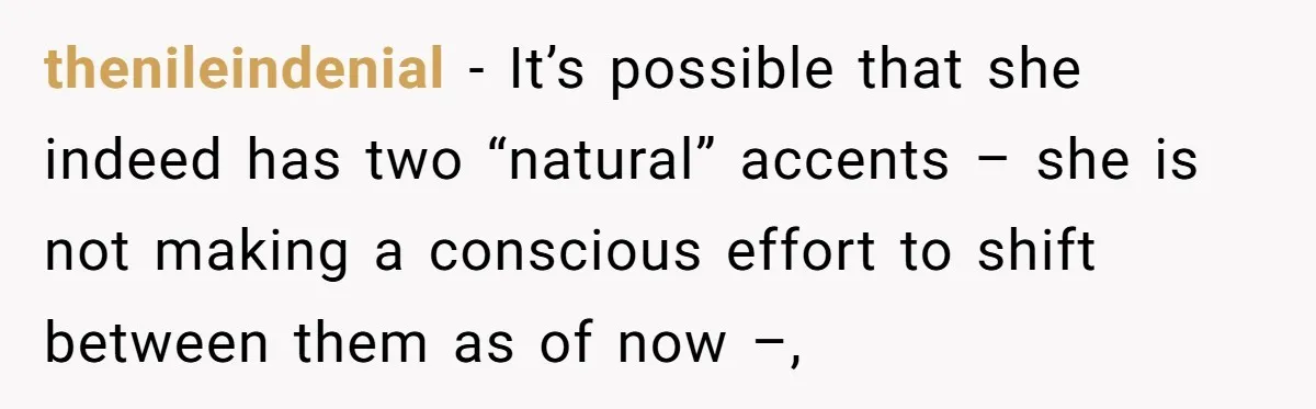 thenileindenial − It’s possible that she indeed has two “natural” accents – she is not making a conscious effort to shift between them as of now –,