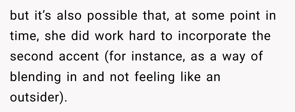 but it’s also possible that, at some point in time, she did work hard to incorporate the second accent (for instance, as a way of blending in and not feeling...