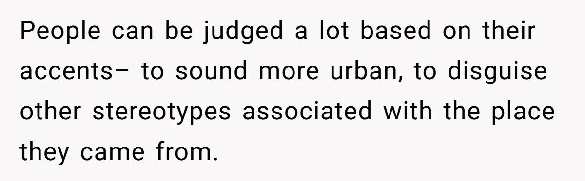 People can be judged a lot based on their accents– to sound more urban, to disguise other stereotypes associated with the place they came from.