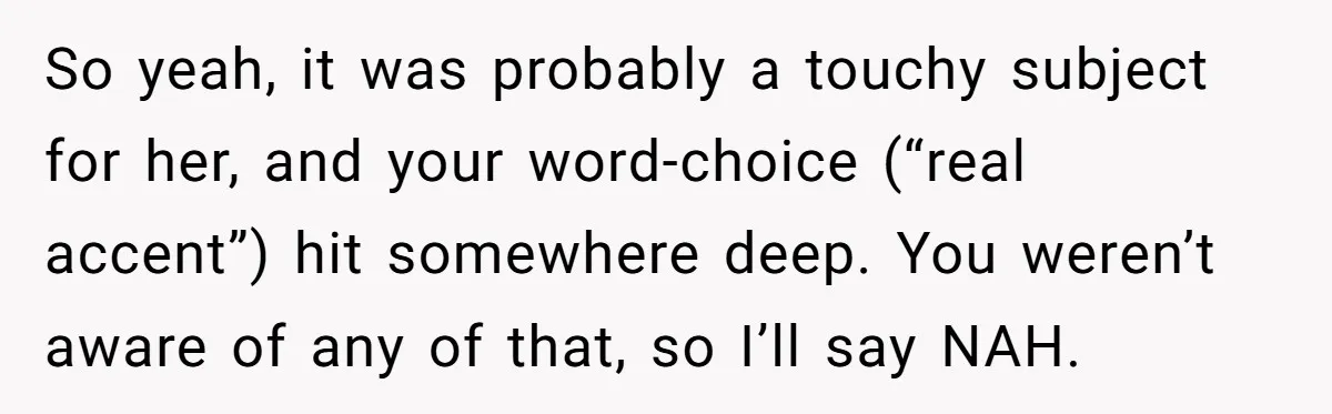 So yeah, it was probably a touchy subject for her, and your word-choice (“real accent”) hit somewhere deep. You weren’t aware of any of that, so I’ll say NAH.