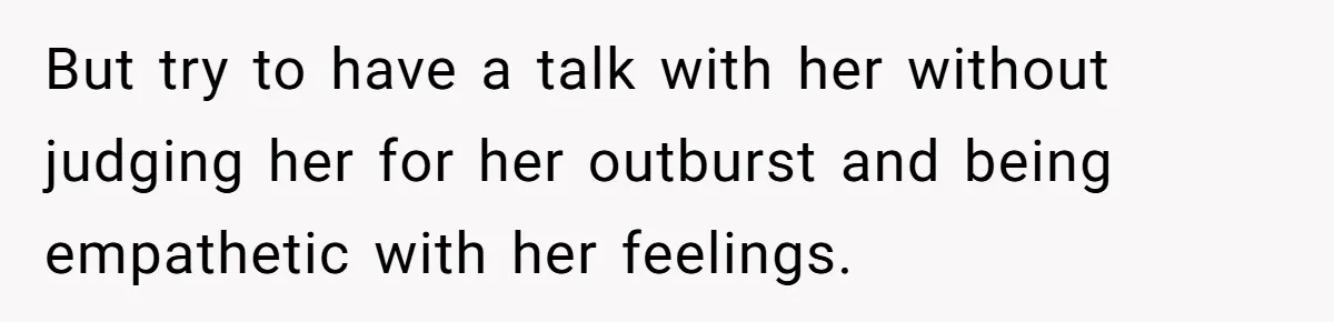 But try to have a talk with her without judging her for her outburst and being empathetic with her feelings.