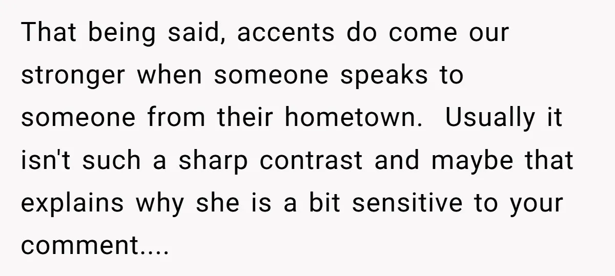 That being said, accents do come our stronger when someone speaks to someone from their hometown. Usually it isn't such a sharp contrast and maybe that explains why she is...