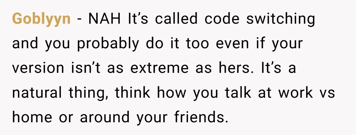 Goblyyn − NAH It’s called code switching and you probably do it too even if your version isn’t as extreme as hers. It’s a natural thing, think how you talk...