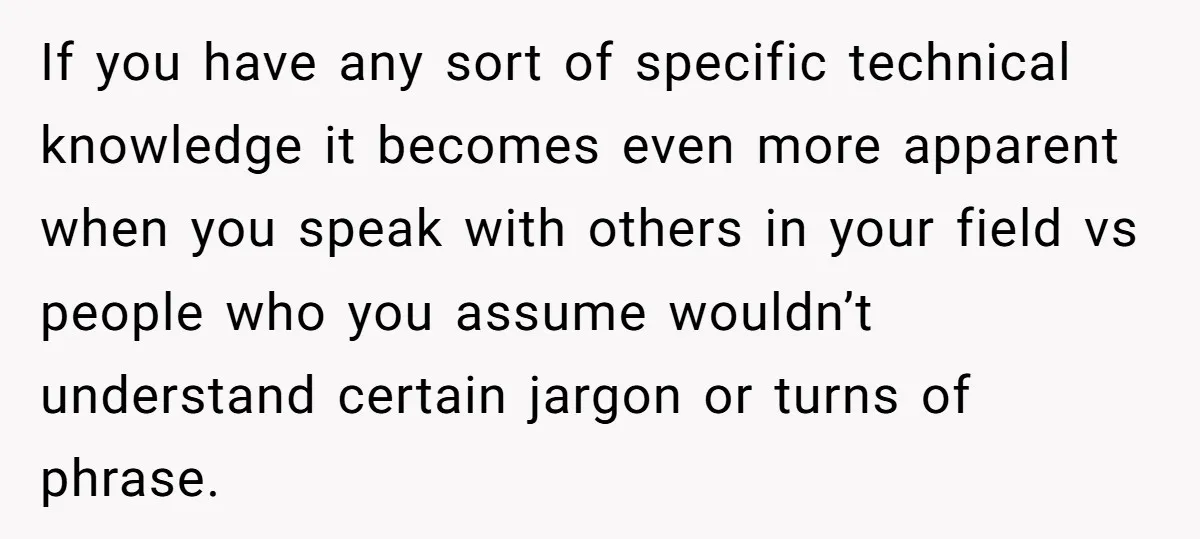 If you have any sort of specific technical knowledge it becomes even more apparent when you speak with others in your field vs people who you assume wouldn’t understand certain...