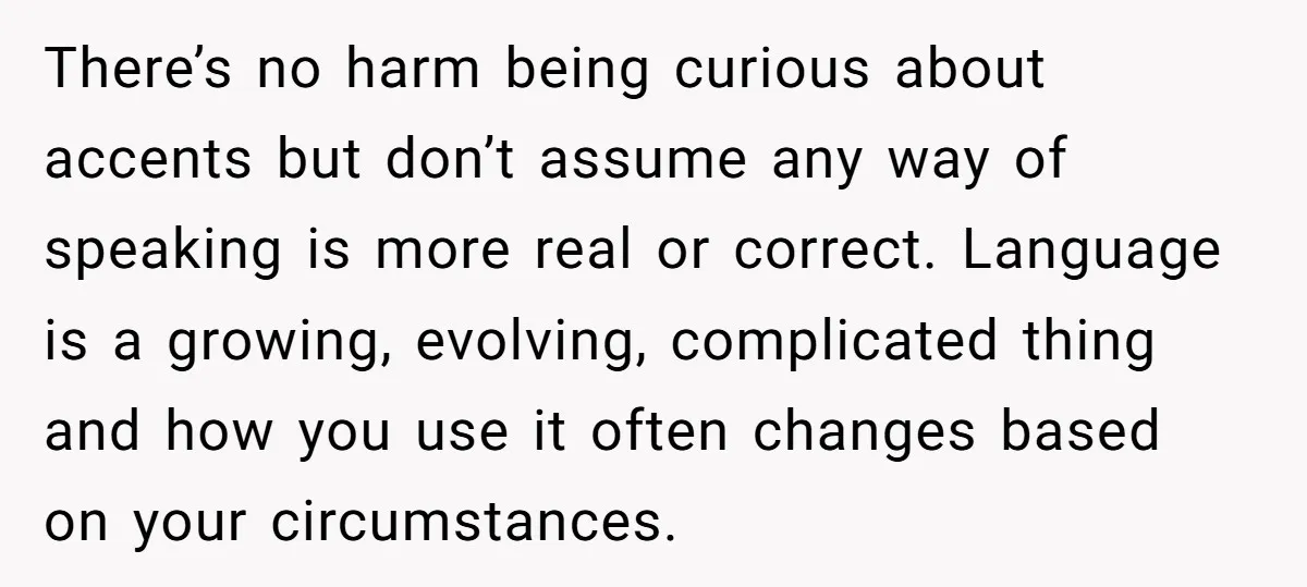 There’s no harm being curious about accents but don’t assume any way of speaking is more real or correct. Language is a growing, evolving, complicated thing and how you use...
