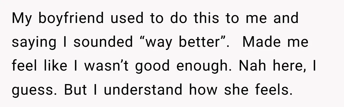 My boyfriend used to do this to me and saying I sounded “way better”. Made me feel like I wasn’t good enough. Nah here, I guess. But I understand how...