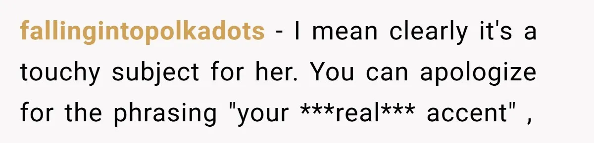 fallingintopolkadots − I mean clearly it's a touchy subject for her. You can apologize for the phrasing "your ***real*** accent" ,