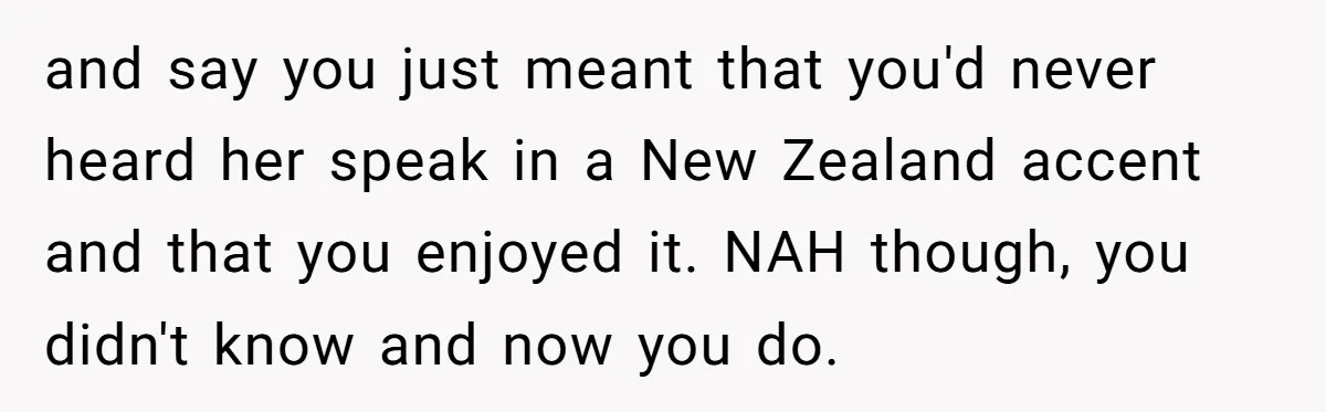 and say you just meant that you'd never heard her speak in a New Zealand accent and that you enjoyed it. NAH though, you didn't know and now you do.
