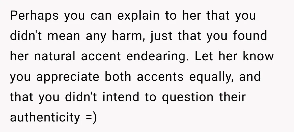 Perhaps you can explain to her that you didn't mean any harm, just that you found her natural accent endearing. Let her know you appreciate both accents equally, and that...