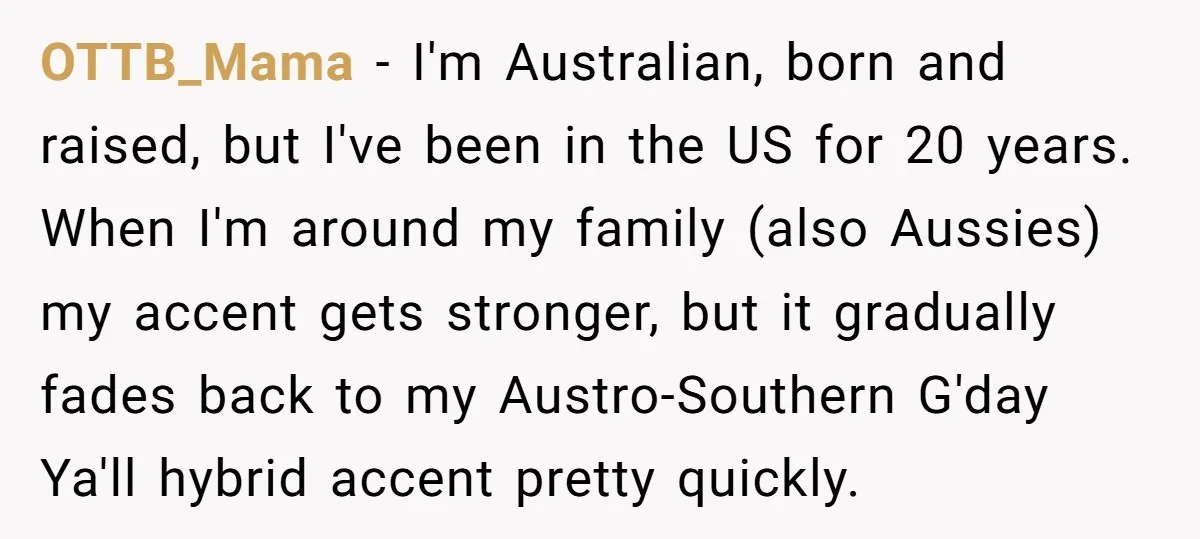 OTTB_Mama − I'm Australian, born and raised, but I've been in the US for 20 years. When I'm around my family (also Aussies) my accent gets stronger, but it gradually...