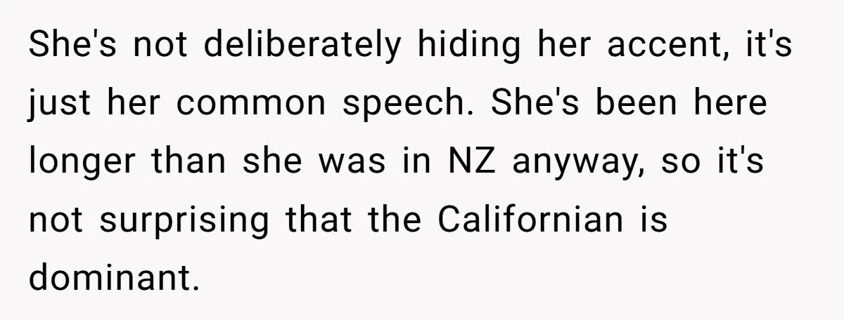 She's not deliberately hiding her accent, it's just her common speech. She's been here longer than she was in NZ anyway, so it's not surprising that the Californian is dominant.