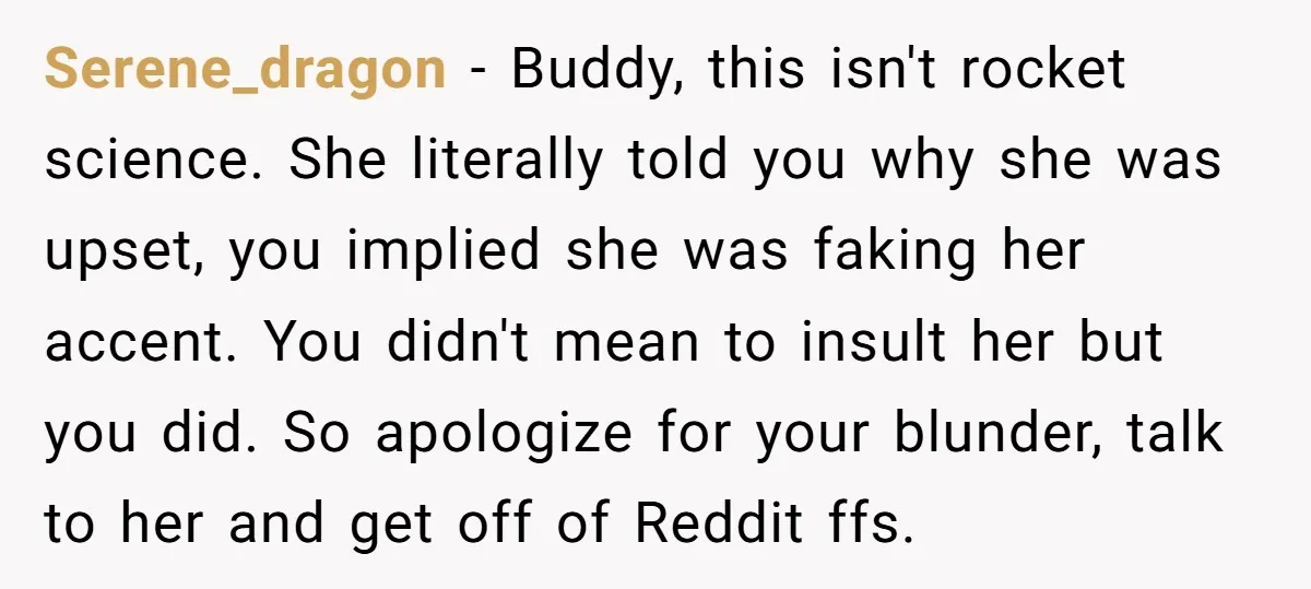 Serene_dragon − Buddy, this isn't rocket science. She literally told you why she was upset, you implied she was faking her accent. You didn't mean to insult her but you...