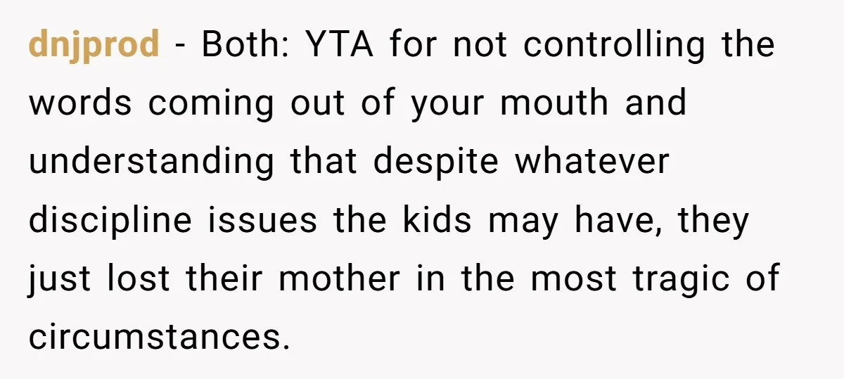 dnjprod − Both: YTA for not controlling the words coming out of your mouth and understanding that despite whatever discipline issues the kids may have, they just lost their mother...