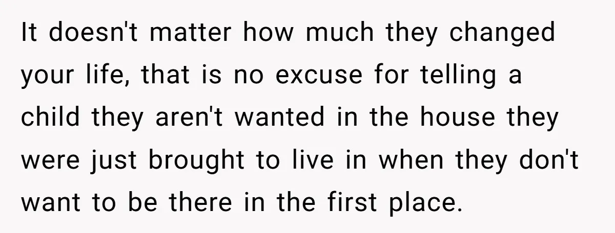 It doesn't matter how much they changed your life, that is no excuse for telling a child they aren't wanted in the house they were just brought to live in...