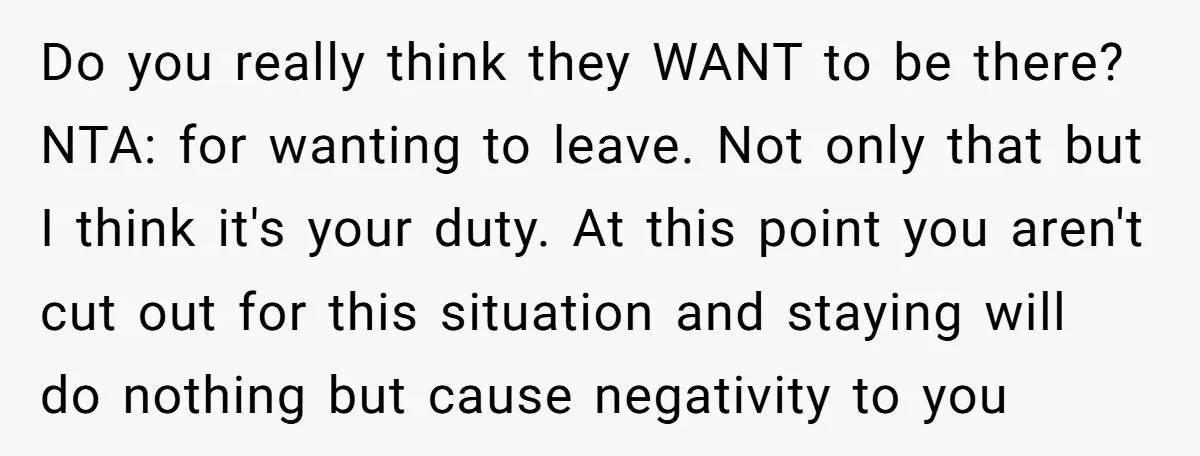 Do you really think they WANT to be there? NTA: for wanting to leave. Not only that but I think it's your duty. At this point you aren't cut out...