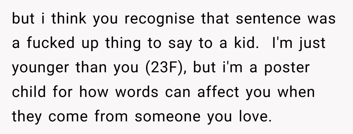 but i think you recognise that sentence was a fucked up thing to say to a kid. ​ I'm just younger than you (23F), but i'm a poster child for...
