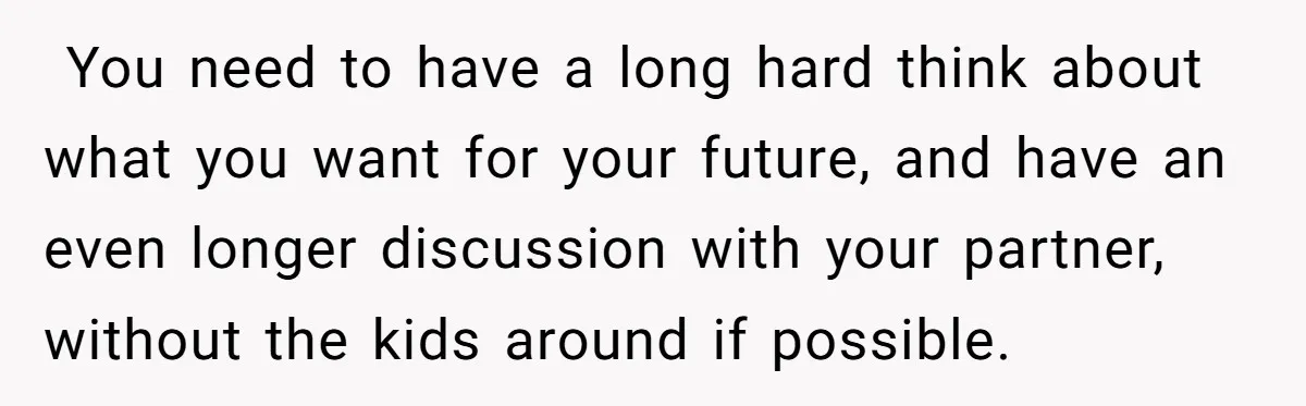 ​ You need to have a long hard think about what you want for your future, and have an even longer discussion with your partner, without the kids around if...