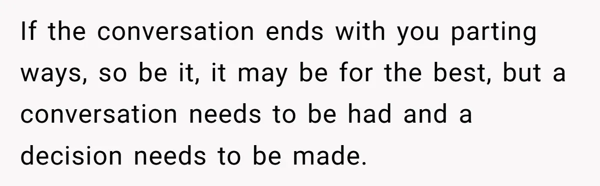If the conversation ends with you parting ways, so be it, it may be for the best, but a conversation needs to be had and a decision needs to be...
